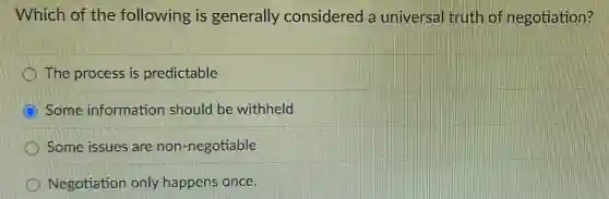 Which of the following is generally considered a universal truth of negotiation?
The process is predictable
C Some information should be withheld
Some issues are non-negotiable
Negotiation only happens once.