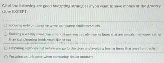 All of the following are good budgeting strategies if you want to save money at the grocery
store EXCEPT:
Focusing only on the price when comparing similar products
Building a weekly meal plan around items you already own or items that are on sale that week, rather
than just choosing foods you'd like to eat
Preparing a grocery list before you go to the store and avoiding buying items that aren't on the list
Focusing on unit price when comparing similar products