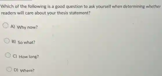 Which of the following is a good question to ask yourself when determining whether
readers will care about your thesis statement?
A) Why now?
B) So what?
C) How long?
D) Where?