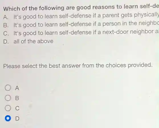Which of the following are good reasons to learn self-de
A. It's good to learn self-defense if a parent gets physically
B. It's good to learn self-defense if a person in the neighbo
C. It's good to learn self-defense if a next-door neighbor a
D. all of the above
Please select the best answer from the choices provided.
A
B
C
D D