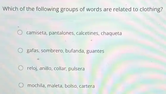 Which of the following groups of words are related to clothing?
camiseta, pantalones calcetines, chaqueta
gafas, sombrero, bufanda guantes
reloj, anillo, collar, pulsera
mochila, maleta, bolso cartera