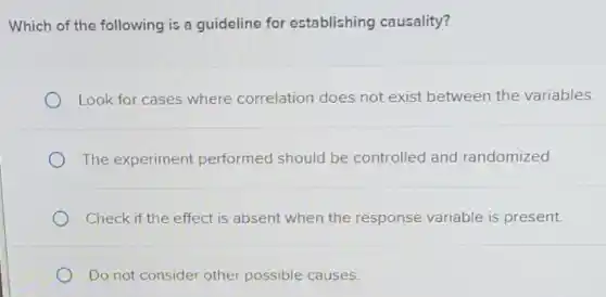 Which of the following is a guideline for establishing causality?
Look for cases where correlation does not exist between the variables.
The experiment performed should be controlled and randomized.
Check if the effect is absent when the response variable is present.
Do not consider other possible causes.
