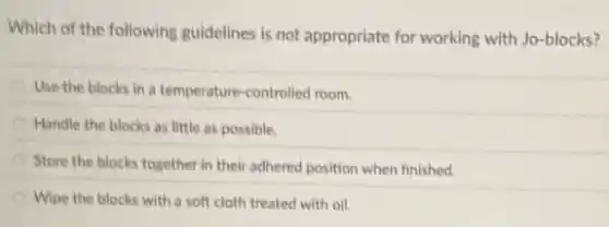 Which of the following guidelines is not appropriate for working with Jo-blocks?
Use the blocks in a temperature-controlled room.
Handle the blocks as little as possible.
Store the blocks together in their adhered position when finished.
Wipe the blocks with a soft cloth treated with oil.