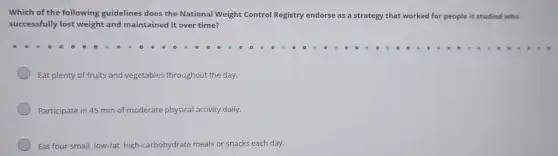 Which of the following guidelines does the National Weight Control Registry endorse as a strategy that worked for people it studied who
successfully lost weight and maintained it over time?
Eat plenty of fruits and vegetables throughout the day.
Participate in 45 min of moderate ate physical activity daily.
Eat four small, low-fat,high-carbohydrate meals or snacks each day.