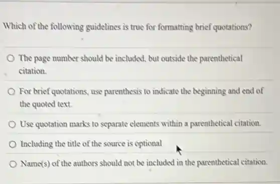 Which of the following guidelines is true for formatting brief quotations?
The page number should be included, but outside the parenthetical
a citation.
For brief quotations, use parenthesis to indicate the beginning and end of
the quoted text.
Use quotation marks to separate elements within a parenthetical citation.
Including the title of the source is optional
Name(s) of the authors should not be included in the parenthetical citation.