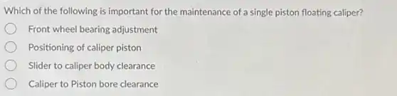 Which of the following is important for the maintenance of a single piston floating caliper?
Front wheel bearing adjustment
Positioning of caliper piston
Slider to caliper body clearance
Caliper to Piston bore clearance