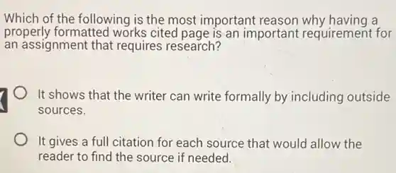 Which of the following is the most important reason why having a
properly formatted works cited page is an important requirement for
an assignment that requires research?
It shows that the writer can write formally by including outside
sources.
It gives a full citation for each source that would allow the
reader to find the source if needed.