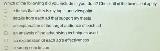 Which of the following did you include in your draft? Check all of the boxes that apply.
a thesis that reflects my topic and viewpoint
details from each ad that support my thesis
an explanation of the target audience of each ad
an analysis of the advertising techniques used
an explanation of each ad's effectiveness
a strong conclusion