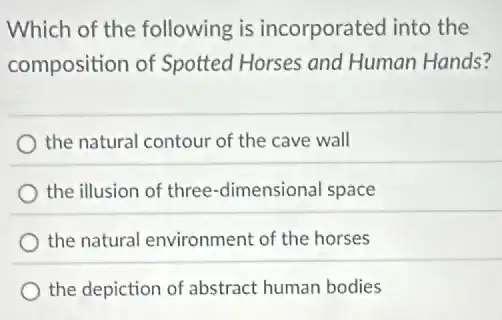 Which of the following is incorporated into the
composition of Spotted Horses and Human Hands?
the natural contour of the cave wall
the illusion of three -dimensional space
the natural environment of the horses
the depiction of abstract human bodies