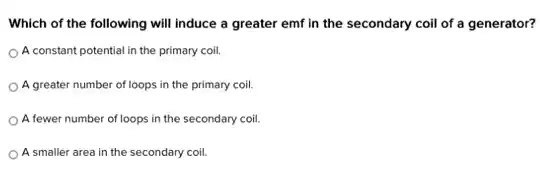 Which of the following will induce a greater emf in the secondary coil of a generator?
A constant potential in the primary coil.
A greater number of loops in the primary coil.
A fewer number of loops in the secondary coil.
A smaller area in the secondary coil.