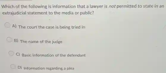 Which of the following is information that a lawyer is not permitted to state in an
extrajudicial statement to the media or public?
A) The court the case is being tried in
B) The name of the judge
C) Basic information of the defendant
D) Information regarding a plea