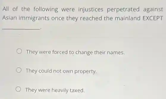 All of the following were injustices perpetrated against
Asian immigrants once they reached the mainland EXCEPT
__
They were forced to change their names.
They could not own property.
They were heavily taxed.