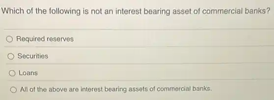 Which of the following is not an interest bearing asset of commercial banks?
Required reserves
Securities
Loans
All of the above are interest bearing assets of commercial banks.