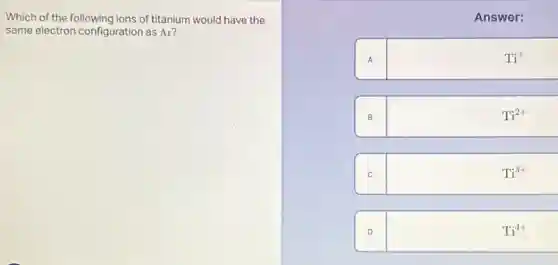 Which of the following ions of titanium would have the
same electron configuration as Ar?


 & Answer: 

A & mathrm(Ti)^+ 

B & mathrm(Ti)^2+ 

C & mathrm(Ti)^3+ 

D & mathrm(Ti)^4+