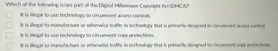 Which of the following is/are part of the Digital Millennium Copyright Act (DMCA)?
D It is illegal to use technology to circumvent access controls.
It is illegal to manufacture or otherwise traffic in technology that is primarily designed to circumvent access control.
It is illegal to use technology to circumvent copy protections.
It is illegal to manufacture or otherwise traffic in technology that is primarily designed to circumvent copy protections.