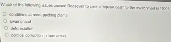 Which of the following issues caused Roosevelt to seek a "square deal"for the environment in 1900?
conditions at meat-packing plants
swamp land
doforestation
political corruption in farm areas