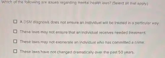 Which of the following are issues regarding mental health laws? (Select all that apply.)
A DSM diagnosis does not ensure an individual will be treated in a particular way.
These laws may not ensure that an individual receives needed treatment.
These laws may not exonerate an individual who has committed a crime.
These laws have not changed dramatically over the past 50 years.