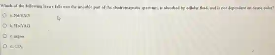 Which of the following lasers falls into the invisible part of the electromagnetic spectrum, is absorbed by cellular fluid, and is not dependent on tissue color?
a. Nd:YAG
b. Ho:YAG
c. argon
d. CO_(2)