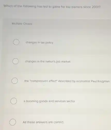 Which of the following has led to gains for top earners since 2001?
Multiple Choice
changes in tax policy
changes in the nation's job market
the "compression effect"described by economist Paul Krugman
a booming goods and services sector
All these answers are correct.