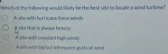 Which of the following would likely be the best site to locate a wind turbine?
A site with hurricane force winds
A site that is always breezy
A site with constant high winds
A site with big but infrequent gusts of wind