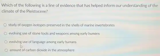 Which of the following is a line of evidence that has helped inform our understanding of the
climate of the Pleistocene?
study of oxygen isotopes preserved in the shells of marine invertebrates
evolving use of stone tools and weapons among early humans
evolving use of language among early humans
amount of carbon dioxide in the atmosphere