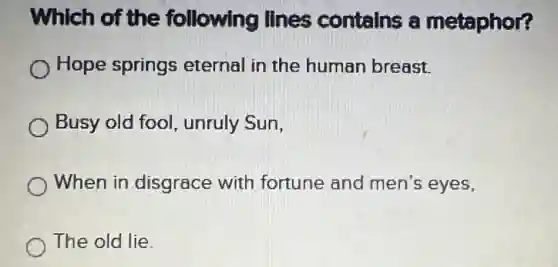 Which of the following lines contains a metaphor?
Hope springs eternal in the human breast.
Busy old fool unruly Sun,
When in disgrace with fortune and men's eyes,
The old lie