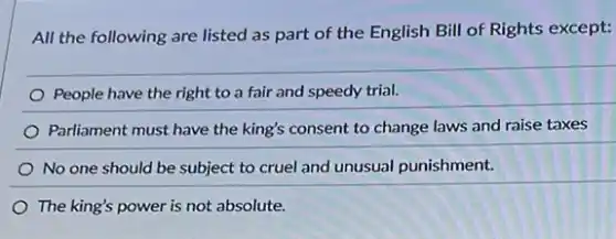 All the following are listed as part of the English Bill of Rights except:
People have the right to a fair and speedy trial.
Parliament must have the king's consent to change laws and raise taxes
No one should be subject to cruel and unusual punishment.
The king's power is not absolute.