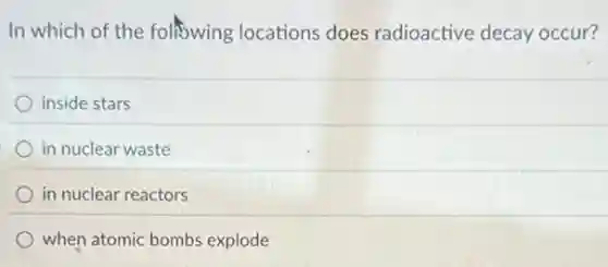 In which of the following locations does radioactive decay occur?
inside stars
in nuclear waste
in nuclear reactors
when atomic bombs explode