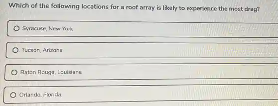 Which of the following locations for a roof array is likely to experience the most drag?
Syracuse, New York
Tucson. Arizona
Baton Rouge, Louisiana
Orlando, Florida
