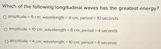 Which of the following longitudinal waves has the greatest energy?
amplitude=6cm;wavelength=4cm;period=10seconds
amplitude=10cm ; wavelength =6 cm; period =4 seconds
amplitude=4cm;wavelength=10cm;period=6seconds