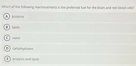 Which of the following macronutrients is the preferred fuel for the brain and red blood cells?
A proteins
B lipids
C water
D carbohydrates
E proteins and lipids