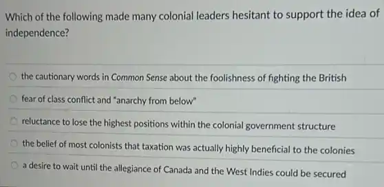 Which of the following made many colonial leaders hesitant to support the idea of
independence?
the cautionary words in Common Sense about the foolishness of fighting the British
fear of class conflict and "anarchy from below"
reluctance to lose the highest positions within the colonial government structure
the belief of most colonists that taxation was actually highly beneficial to the colonies
a desire to wait until the allegiance of Canada and the West Indies could be secured