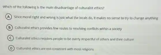 Which of the following is the main disadvantage of culturalist ethics?
A Since moral right and wrong is just what the locals do, it makes no sense to try to change anything
B Culturalist ethics provides few routes to resolving conflicts within a society
C Culturalist ethics requires people to be overly respectful of others and their culture
D Culturalist ethics are not consistent with most religions