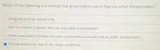 Which of the following is a method that governments use to improve urban transportation?
Designate lanes as carpool-only.
Give tax rebates to people who use only public transportation.
Make some public buildings and some communities accessible only by public transportation.
Provide motorcycle lanes in the center of rail lines.