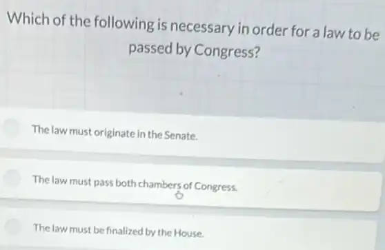 Which of the following is necessary in order for a law to be
passed by Congress?
The law must originate in the Senate.
The law must pass both chambers of Congress.
The law must be finalized by the House.