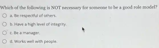 Which of the following is NOT necessary for someone to be a good role model?
a. Be respectful of others.
b. Have a high level of integrity.
c. Be a manager.
d. Works well with people.
