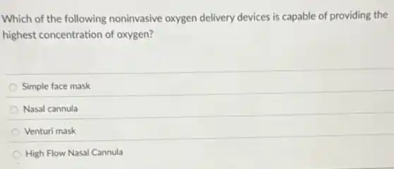 Which of the following noninvasive oxygen delivery devices is capable of providing the
highest concentration of oxygen?
Simple face mask
Nasal cannula
Venturi mask
High Flow Nasal Cannula