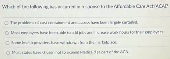 Which of the following has occurred in response to the Affordable Care Act (ACA)?
The problems of cost containment and access have been largely curtailed.
Most employers have been able to add jobs and increase work hours for their employees.
Some health providers have withdrawn from the marketplace.
Most states have chosen not to expand Medicaid as part of the ACA.