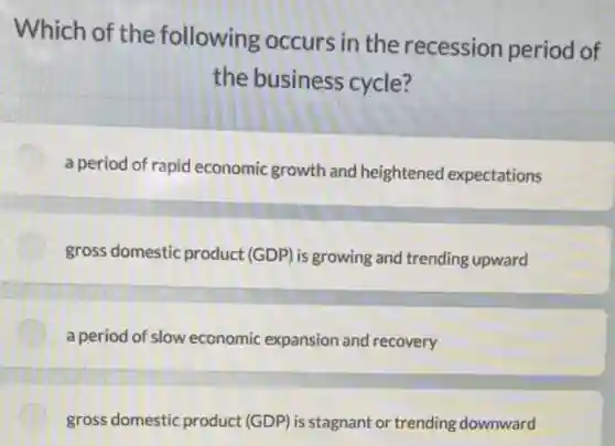 Which of the following occurs in the recession period of
the business cycle?
a period of rapid economic growth and heightened expectations
gross domestic product (GDP) is growing and trending upward
a period of slow economic expansion and recovery
gross domestic product (GDP) is stagnant or trending downward