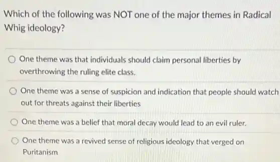 Which of the following was NOT one of the major themes in Radical
Whig ideology?
One theme was that individuals should claim personal liberties by
overthrowing the ruling elite class.
One theme was a sense of suspicion and indication that people should watch
out for threats against their liberties
One theme was a belief that moral decay would lead to an evil ruler.
One theme was a revived sense of religious ideology that verged on
Puritanism