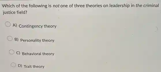 Which of the following is not one of three theories on leadership in the criminal
justice field?
A) Contingency theory
B) Personality theory
C) Behavioral theory
D) Trait theory