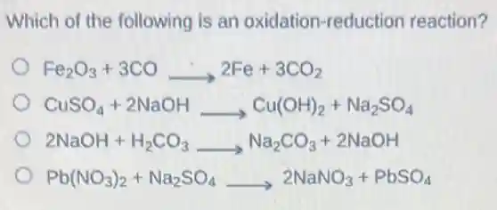 Which of the following is an oxidation-reduction reaction?
Fe_(2)O_(3)+3COarrow 2Fe+3CO_(2)
CuSO_(4)+2NaOHarrow Cu(OH)_(2)+Na_(2)SO_(4)
2NaOH+H_(2)CO_(3)arrow Na_(2)CO_(3)+2NaOH
Pb(NO_(3))_(2)+Na_(2)SO_(4)arrow 2NaNO_(3)+PbSO_(4)