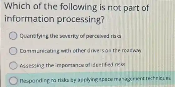 Which of the following is not part of
information processing?
Quantifying the severity of perceived risks
Communicating with other drivers on the roadway
Assessing the importance of identified risks
Responding to risks by applying space management techniques