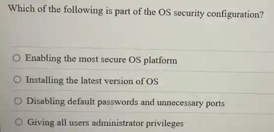 Which of the following is part of the OS security configuration?
Enabling the most secure OS platform
Installing the latest version of OS
Disabling default passwords and unnecessary ports
Giving all users administrator privileges