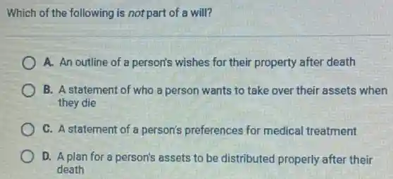 Which of the following is not part of a will?
A. An outline of a person's wishes for their property after death
B. A statement of who a person wants to take over their assets when
they die
C. A statement of a person's preferences for medical treatment
D. A plan for a person's assets to be distributed properly after their
death