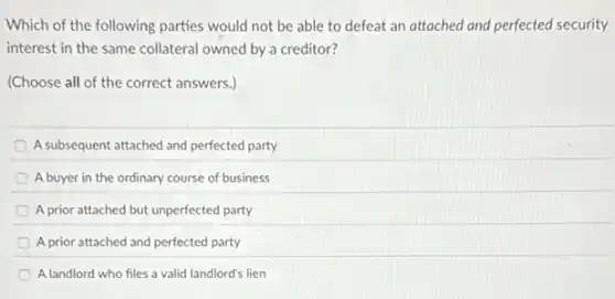 Which of the following parties would not be able to defeat an attached and perfected security
interest in the same collateral owned by a creditor?
(Choose all of the correct answers.)
A subsequent attached and perfected party
A buyer in the ordinary course of business
A prior attached but unperfected party
A prior attached and perfected party
A landlord who files a valid landlord's lien