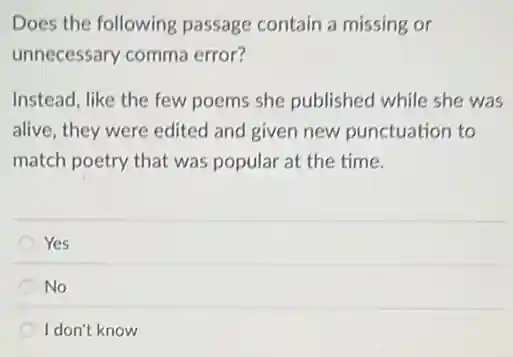 Does the following passage contain a missing or
unnecessary comma error?
Instead, like the few poems she published while she was
alive, they were edited and given new punctuation to
match poetry that was popular at the time.
Yes
No
I don't know