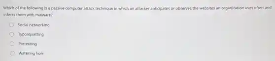 Which of the following is a passive computer attack technique in which an attacker anticipates or observes the websites an organization uses often and
infects them with malware?
Social networking
Typosquatting
Pretexting
Watering hole