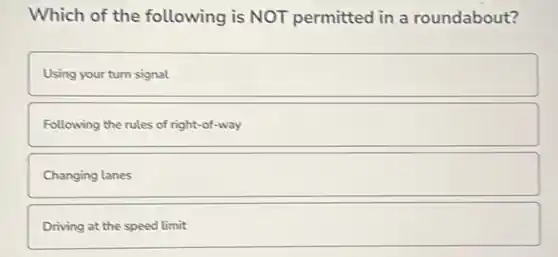 Which of the following is NOT permitted in a roundabout?
Using your turn signal
Following the rules of right-of-way
Changing lanes
Driving at the speed limit
