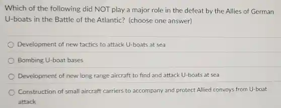 Which of the following did NOT play a major role in the defeat by the Allies of German
U-boats in the Battle of the Atlantic? (choose one answer)
Development of new tactics to attack U-boats at sea
Bombing U-boat bases
Development of new long range aircraft to find and attack U-boats at sea
Construction of small aircraft carriers to accompany and protect Allied convoys from U-boat
attack